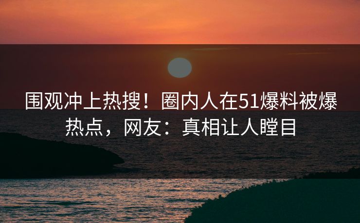 围观冲上热搜！圈内人在51爆料被爆热点，网友：真相让人瞠目