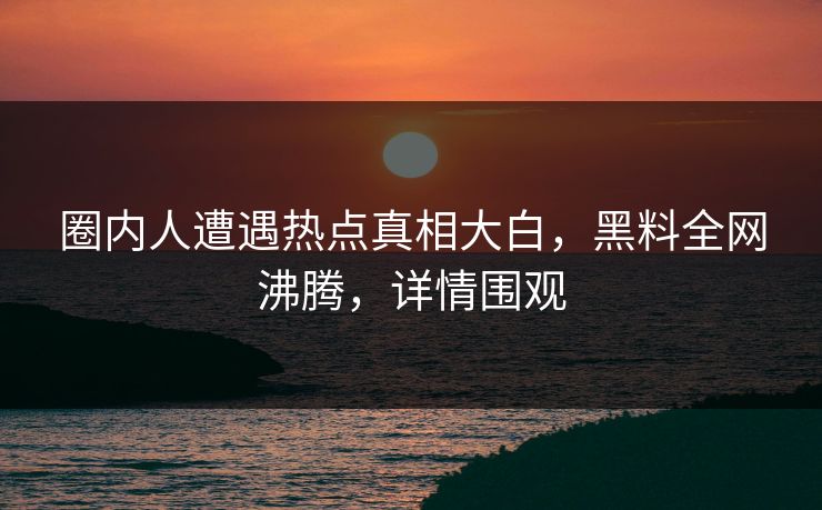 圈内人遭遇热点真相大白，黑料全网沸腾，详情围观