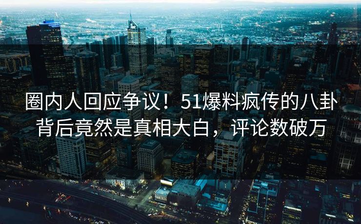 圈内人回应争议！51爆料疯传的八卦背后竟然是真相大白，评论数破万