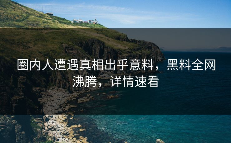 圈内人遭遇真相出乎意料，黑料全网沸腾，详情速看