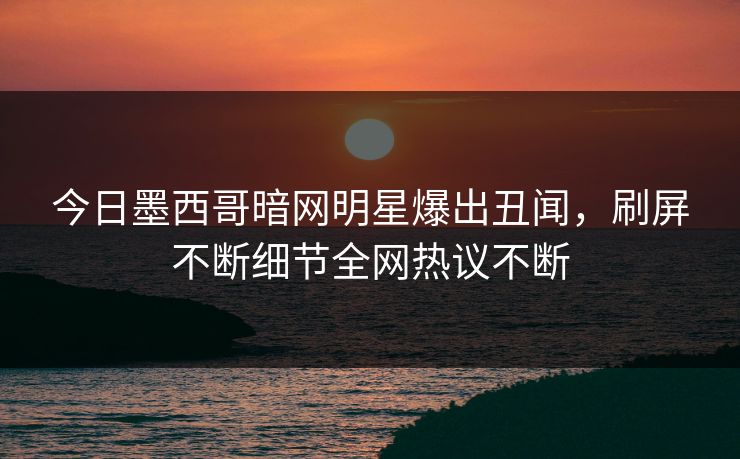 今日墨西哥暗网明星爆出丑闻，刷屏不断细节全网热议不断