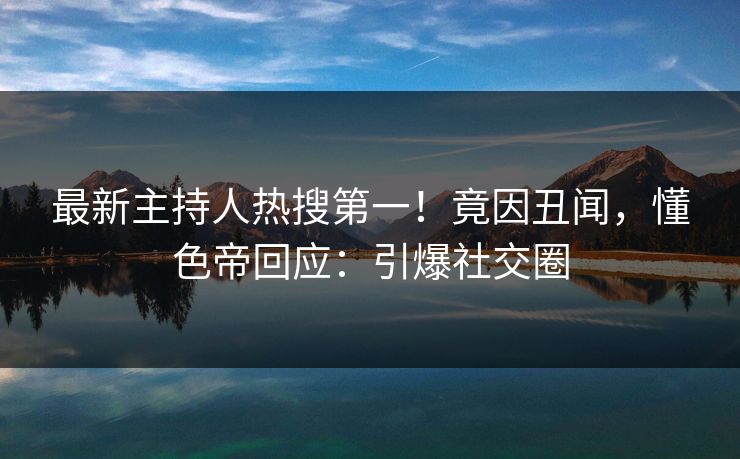 最新主持人热搜第一！竟因丑闻，懂色帝回应：引爆社交圈