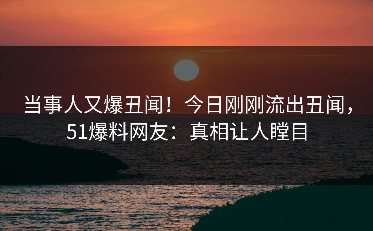 当事人又爆丑闻！今日刚刚流出丑闻，51爆料网友：真相让人瞠目