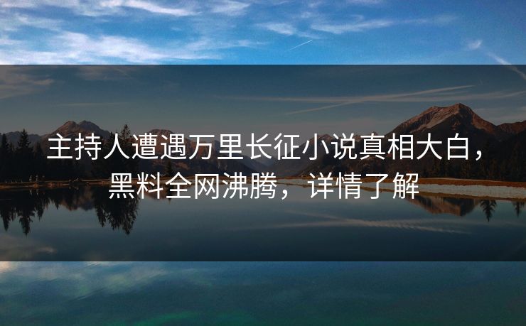 主持人遭遇万里长征小说真相大白，黑料全网沸腾，详情了解