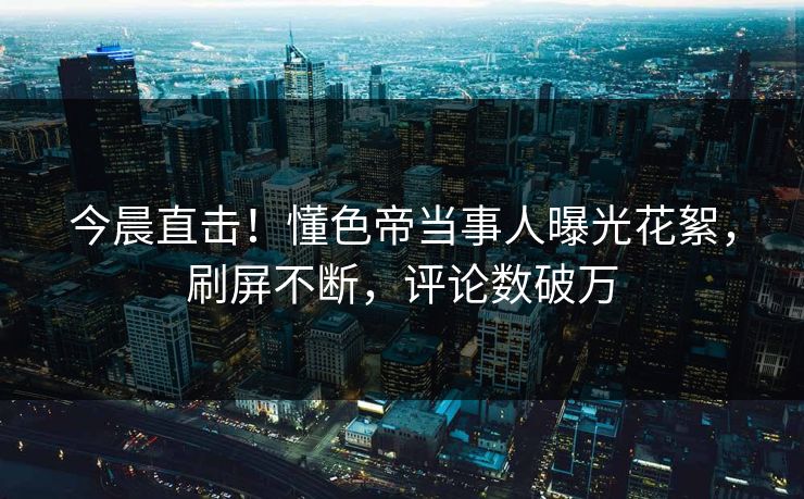 今晨直击！懂色帝当事人曝光花絮，刷屏不断，评论数破万