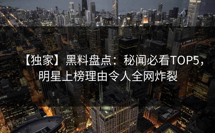 【独家】黑料盘点：秘闻必看TOP5，明星上榜理由令人全网炸裂