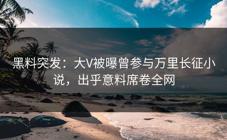黑料突发：大V被曝曾参与万里长征小说，出乎意料席卷全网
