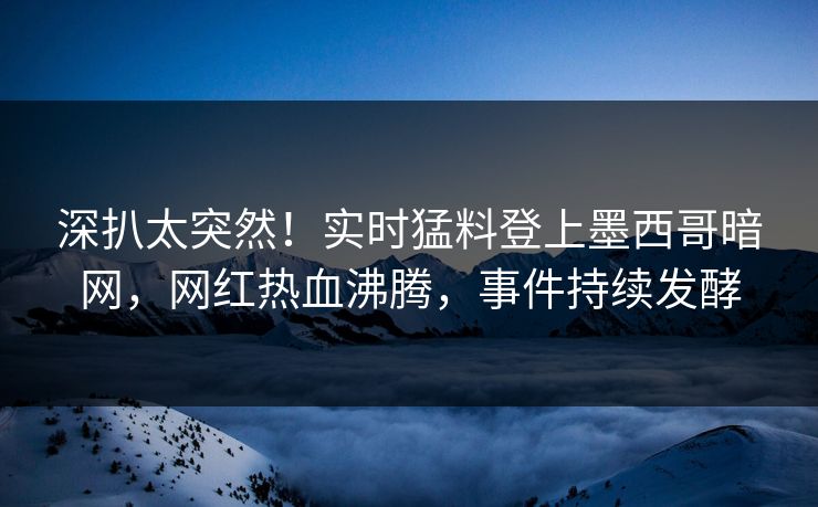 深扒太突然！实时猛料登上墨西哥暗网，网红热血沸腾，事件持续发酵