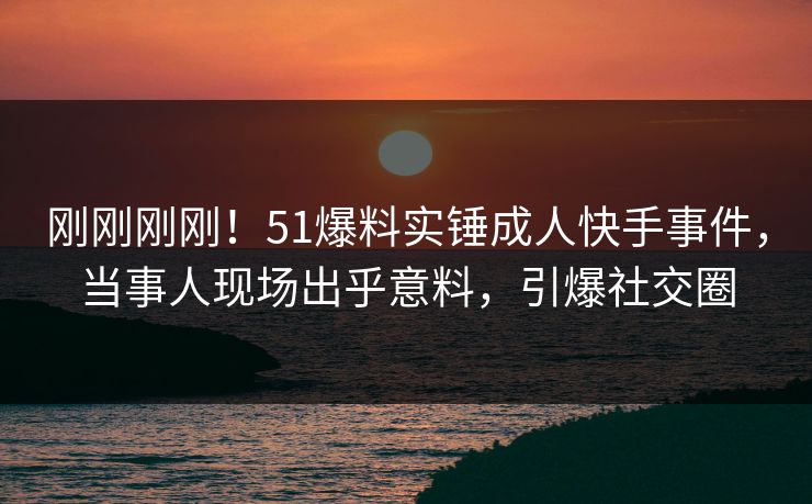 刚刚刚刚！51爆料实锤成人快手事件，当事人现场出乎意料，引爆社交圈