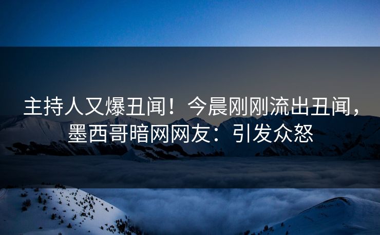 主持人又爆丑闻！今晨刚刚流出丑闻，墨西哥暗网网友：引发众怒