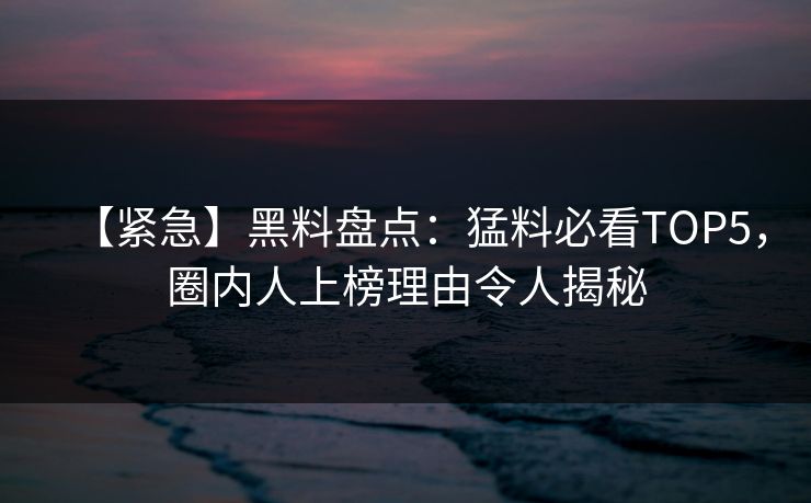 【紧急】黑料盘点：猛料必看TOP5，圈内人上榜理由令人揭秘