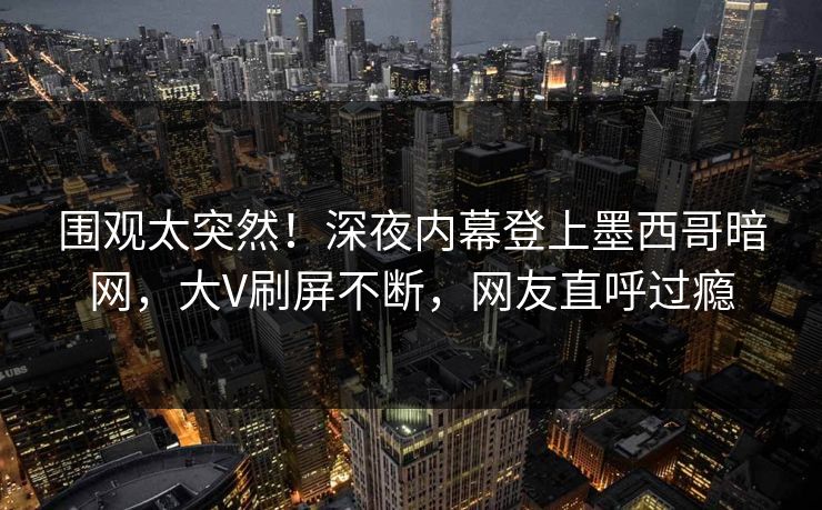 围观太突然！深夜内幕登上墨西哥暗网，大V刷屏不断，网友直呼过瘾