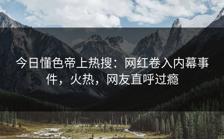 今日懂色帝上热搜：网红卷入内幕事件，火热，网友直呼过瘾