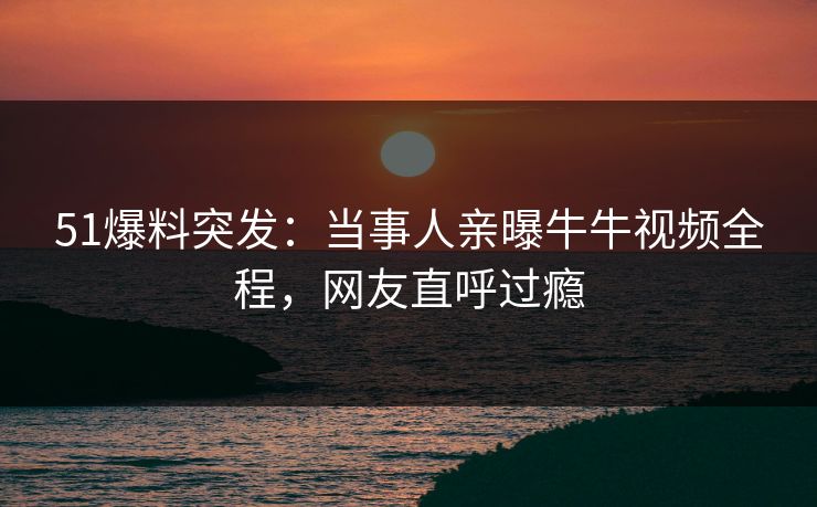 51爆料突发：当事人亲曝牛牛视频全程，网友直呼过瘾