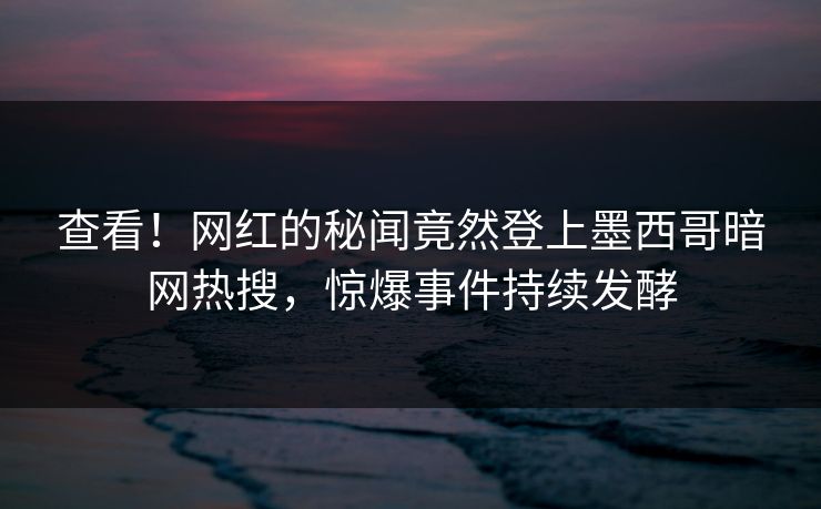 查看！网红的秘闻竟然登上墨西哥暗网热搜，惊爆事件持续发酵