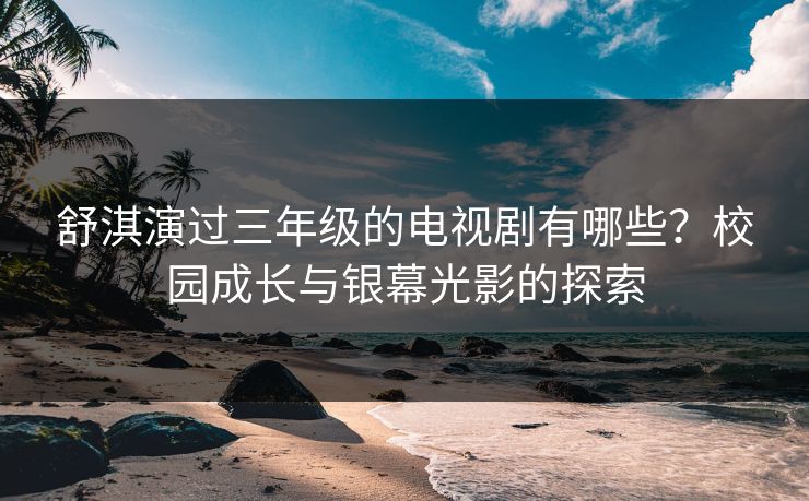 舒淇演过三年级的电视剧有哪些？校园成长与银幕光影的探索