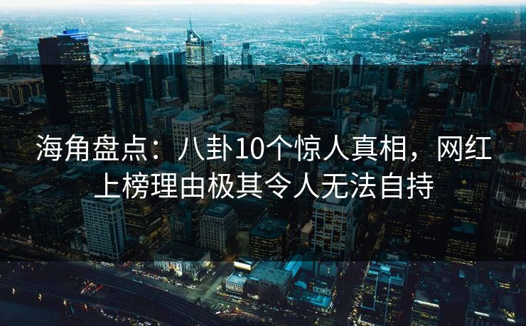 海角盘点：八卦10个惊人真相，网红上榜理由极其令人无法自持
