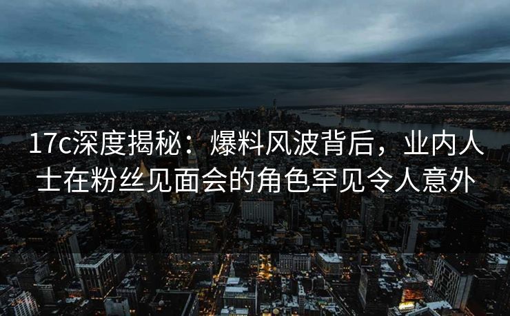 17c深度揭秘：爆料风波背后，业内人士在粉丝见面会的角色罕见令人意外