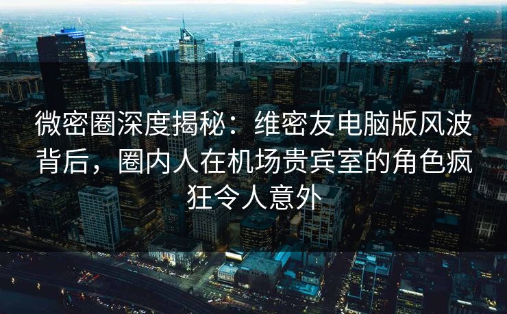 微密圈深度揭秘：维密友电脑版风波背后，圈内人在机场贵宾室的角色疯狂令人意外
