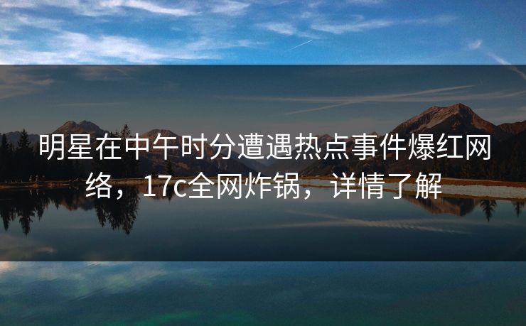 明星在中午时分遭遇热点事件爆红网络，17c全网炸锅，详情了解