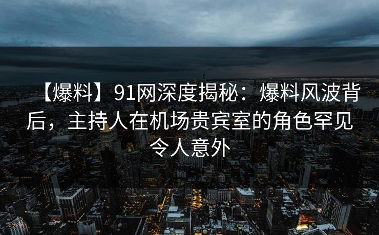 【爆料】91网深度揭秘：爆料风波背后，主持人在机场贵宾室的角色罕见令人意外