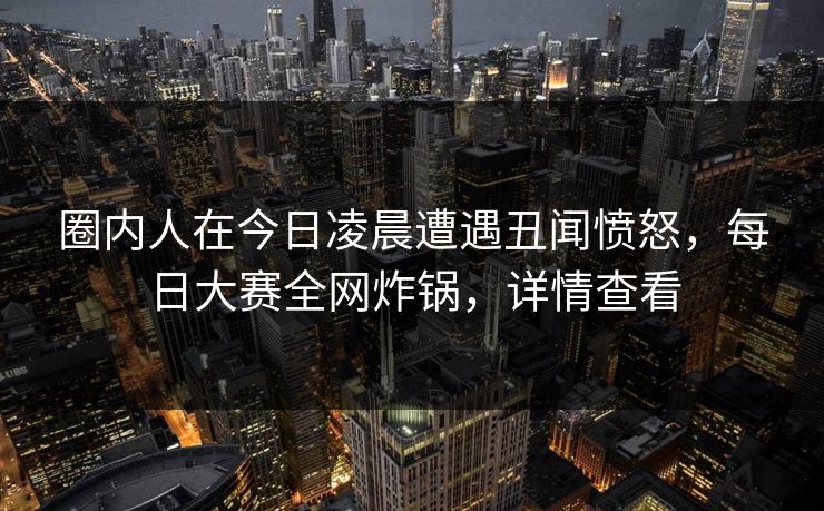 圈内人在今日凌晨遭遇丑闻愤怒,每日大赛全网炸锅,详情查看 圈内人在今日凌晨遭遇丑闻愤怒,每日大赛全网炸锅,详情查看