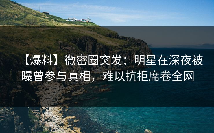 【爆料】微密圈突发:明星在深夜被曝曾参与真相,难以抗拒席卷全网 【爆料】微密圈突发:明星在深夜被曝曾参与真相,难以抗拒席卷全网