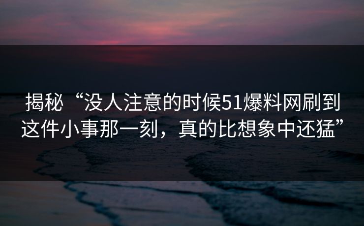 揭秘“没人注意的时候51爆料网刷到这件小事那一刻，真的比想象中还猛”