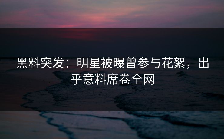 黑料突发：明星被曝曾参与花絮，出乎意料席卷全网