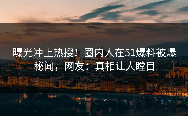 曝光冲上热搜！圈内人在51爆料被爆秘闻，网友：真相让人瞠目