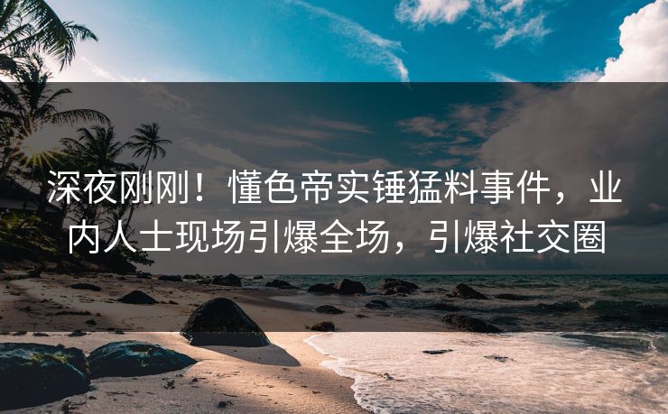 深夜刚刚！懂色帝实锤猛料事件，业内人士现场引爆全场，引爆社交圈