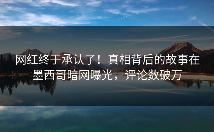 网红终于承认了！真相背后的故事在墨西哥暗网曝光，评论数破万
