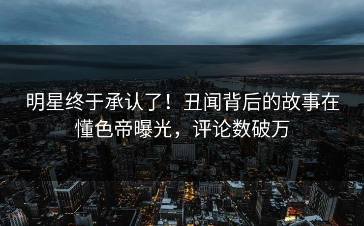明星终于承认了！丑闻背后的故事在懂色帝曝光，评论数破万