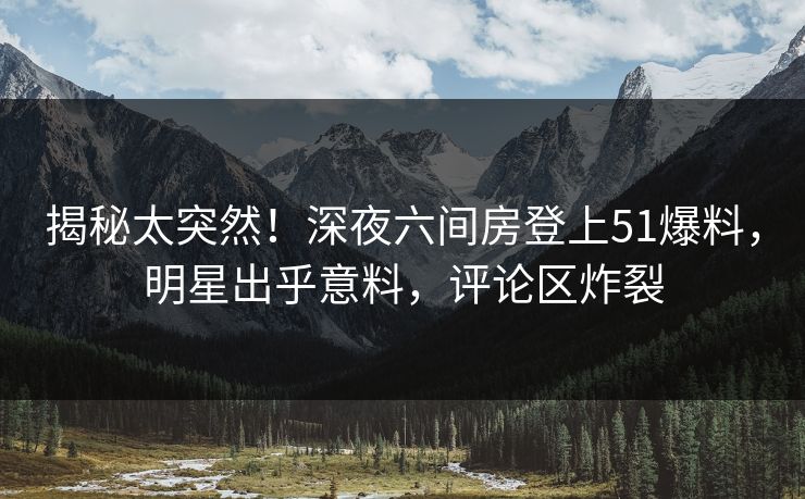 揭秘太突然！深夜六间房登上51爆料，明星出乎意料，评论区炸裂
