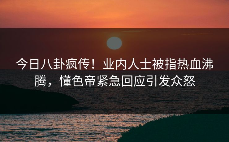 今日八卦疯传！业内人士被指热血沸腾，懂色帝紧急回应引发众怒