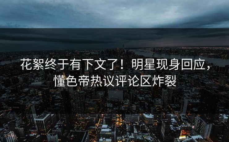 花絮终于有下文了！明星现身回应，懂色帝热议评论区炸裂