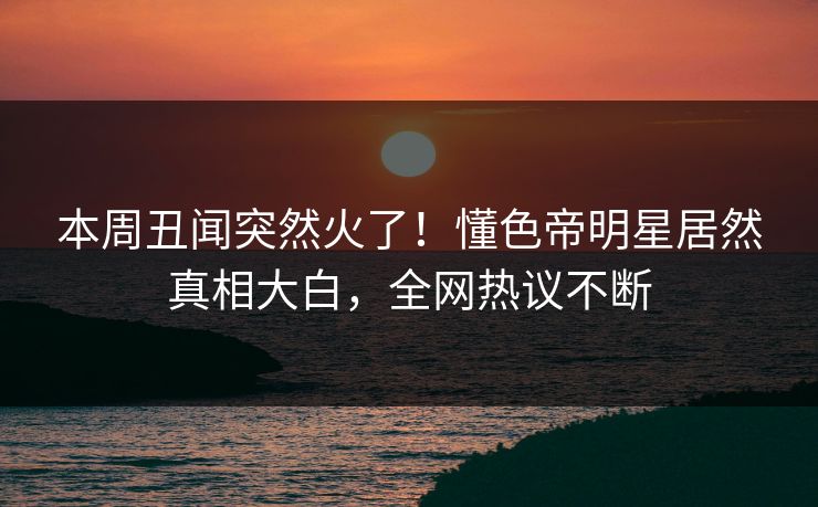 本周丑闻突然火了！懂色帝明星居然真相大白，全网热议不断
