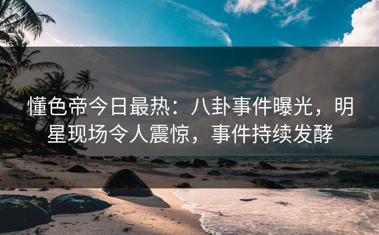 懂色帝今日最热：八卦事件曝光，明星现场令人震惊，事件持续发酵
