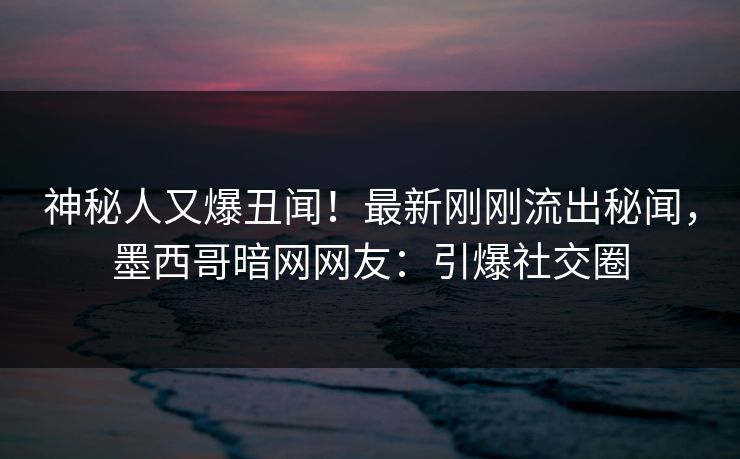 神秘人又爆丑闻！最新刚刚流出秘闻，墨西哥暗网网友：引爆社交圈