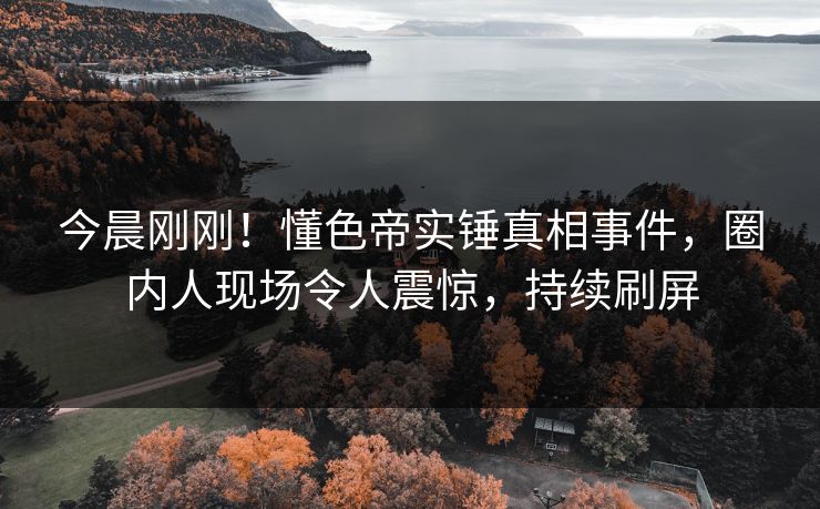 今晨刚刚！懂色帝实锤真相事件，圈内人现场令人震惊，持续刷屏