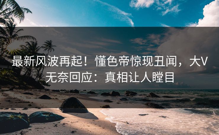 最新风波再起！懂色帝惊现丑闻，大V无奈回应：真相让人瞠目