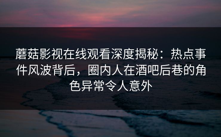 蘑菇影视在线观看深度揭秘：热点事件风波背后，圈内人在酒吧后巷的角色异常令人意外
