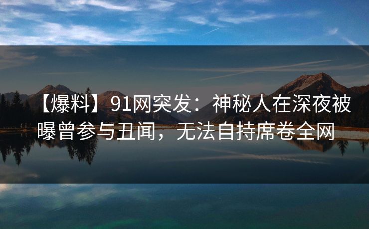 【爆料】91网突发：神秘人在深夜被曝曾参与丑闻，无法自持席卷全网