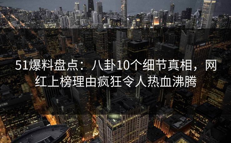 51爆料盘点：八卦10个细节真相，网红上榜理由疯狂令人热血沸腾