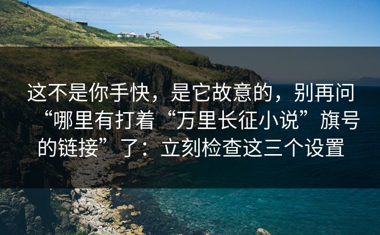 这不是你手快，是它故意的，别再问“哪里有打着“万里长征小说”旗号的链接”了：立刻检查这三个设置