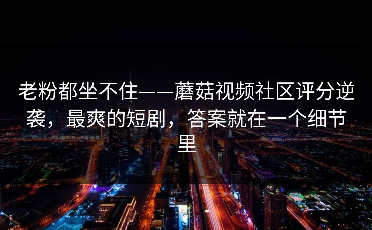 老粉都坐不住——蘑菇视频社区评分逆袭，最爽的短剧，答案就在一个细节里