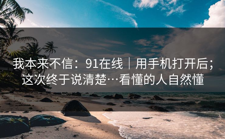 我本来不信：91在线｜用手机打开后；这次终于说清楚…看懂的人自然懂