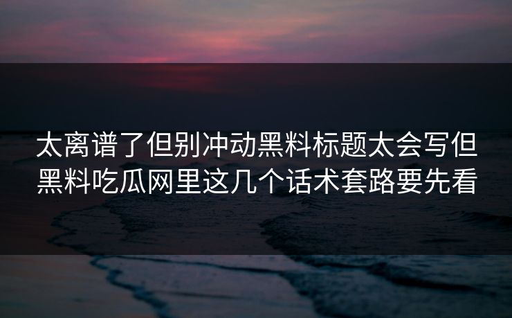 太离谱了但别冲动黑料标题太会写但黑料吃瓜网里这几个话术套路要先看