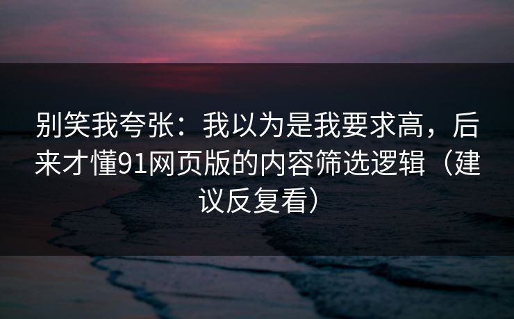 别笑我夸张：我以为是我要求高，后来才懂91网页版的内容筛选逻辑（建议反复看）